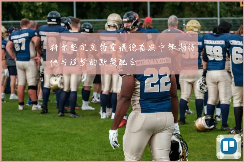 科尔坚定支持霍福德首发中锋期待他与追梦的默契配合