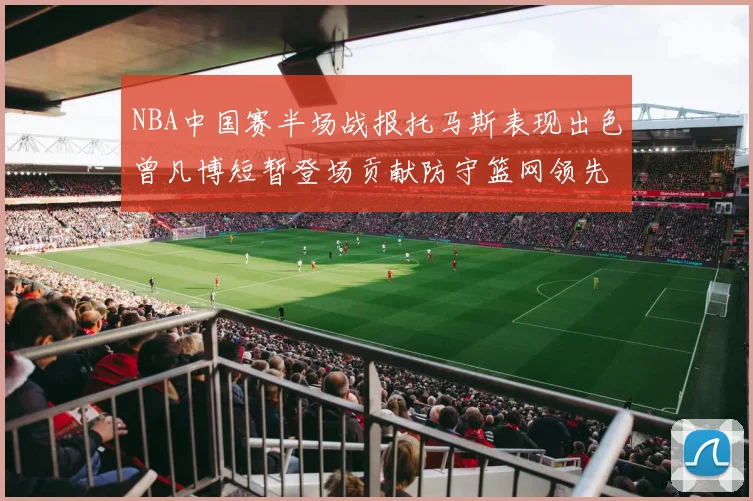 NBA中国赛半场战报托马斯表现出色曾凡博短暂登场贡献防守篮网领先太阳
