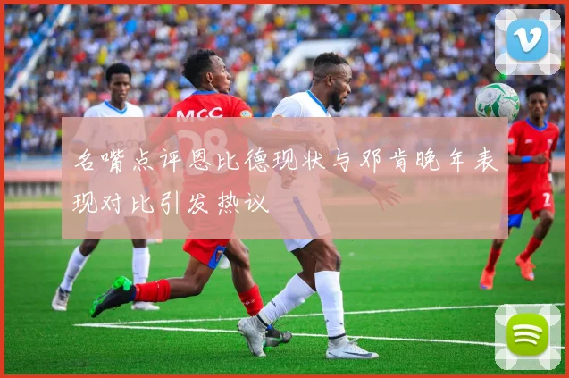 名嘴点评恩比德现状与邓肯晚年表现对比引发热议