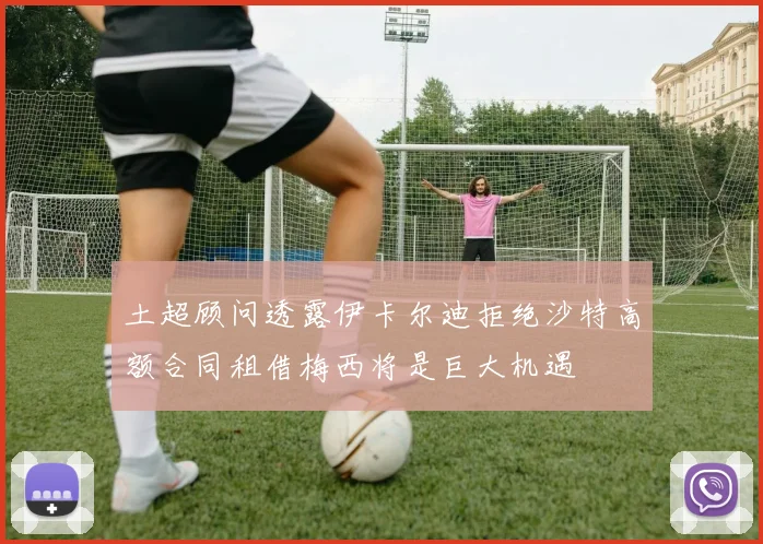 土超顾问透露伊卡尔迪拒绝沙特高额合同租借梅西将是巨大机遇