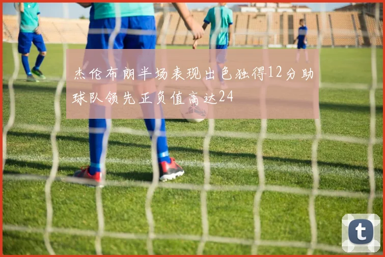 杰伦布朗半场表现出色独得12分助球队领先正负值高达24