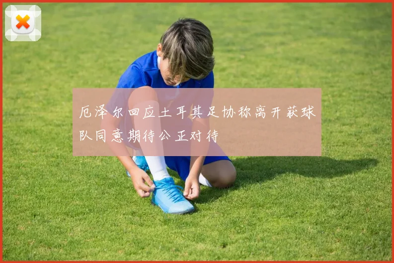 厄泽尔回应土耳其足协称离开获球队同意期待公正对待