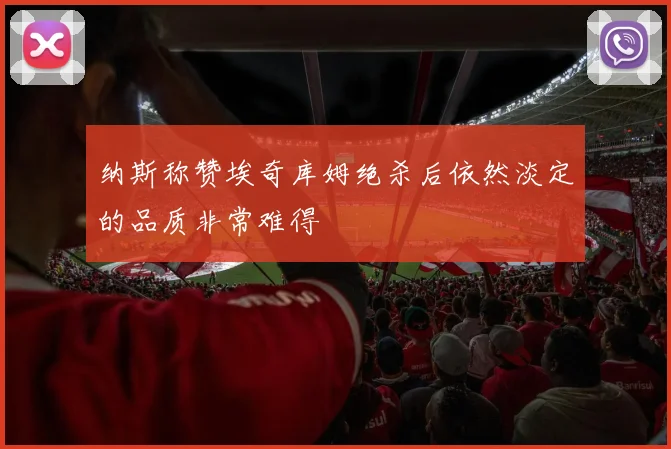纳斯称赞埃奇库姆绝杀后依然淡定的品质非常难得