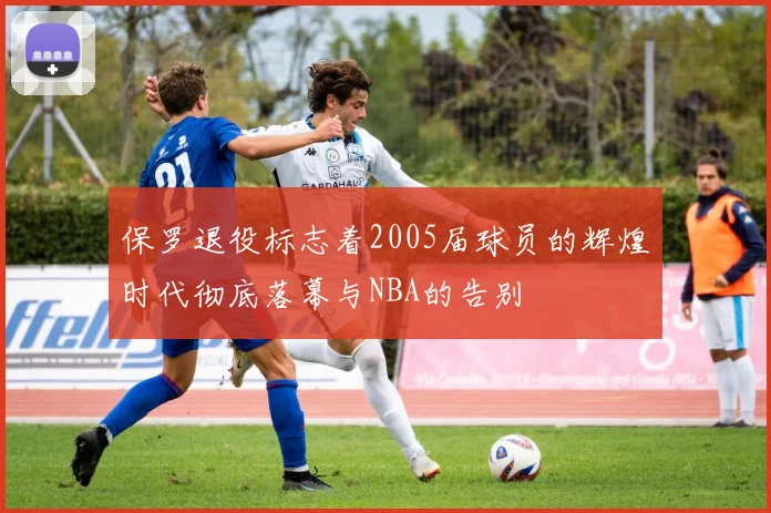 保罗退役标志着2005届球员的辉煌时代彻底落幕与NBA的告别