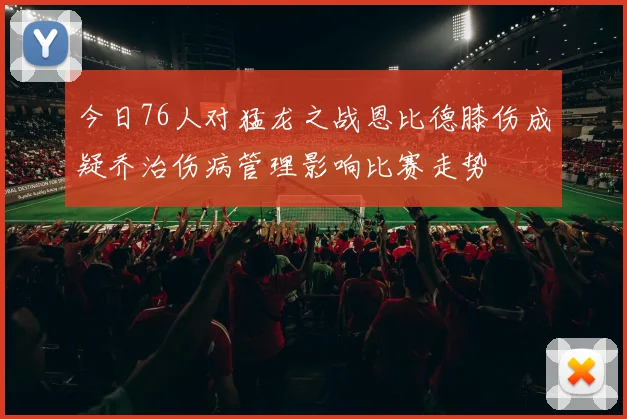 今日76人对猛龙之战恩比德膝伤成疑乔治伤病管理影响比赛走势