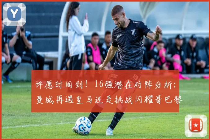 许愿时间到！16强潜在对阵分析：曼城再遇皇马还是挑战闪耀哥巴黎或对决巴萨