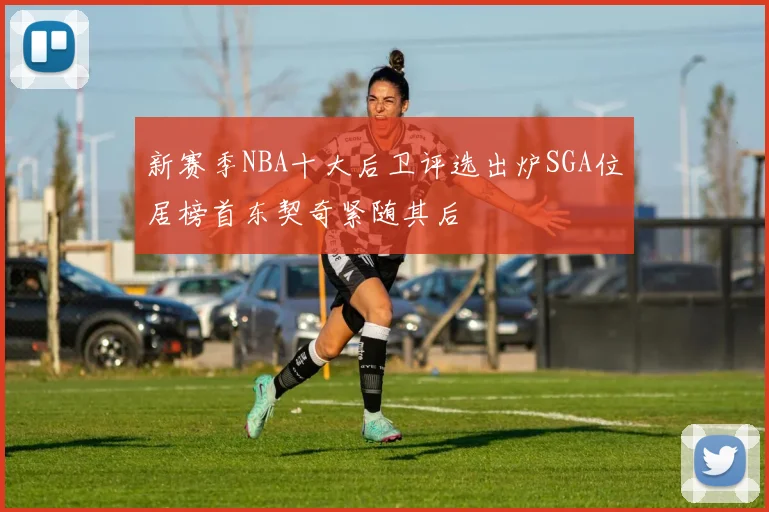 新赛季NBA十大后卫评选出炉SGA位居榜首东契奇紧随其后
