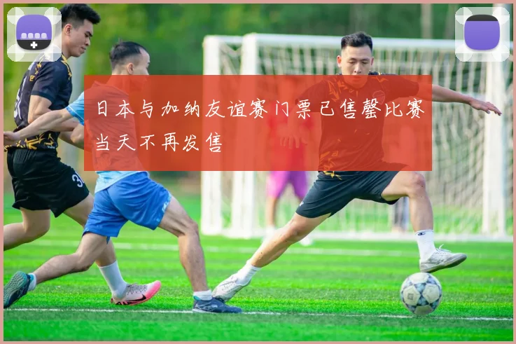 日本与加纳友谊赛门票已售罄比赛当天不再发售