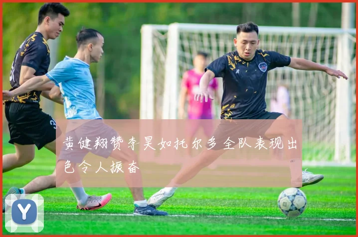 黄健翔赞李昊如托尔多全队表现出色令人振奋