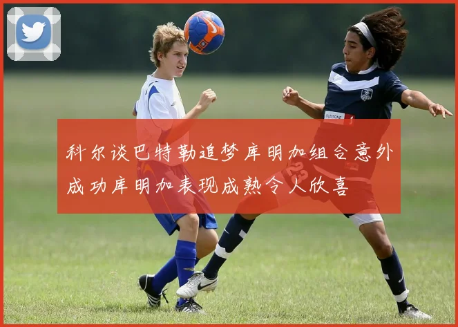 科尔谈巴特勒追梦库明加组合意外成功库明加表现成熟令人欣喜