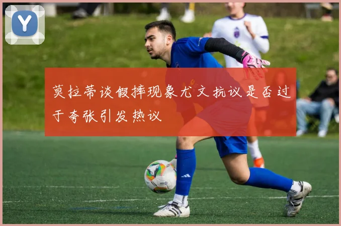 莫拉蒂谈假摔现象尤文抗议是否过于夸张引发热议