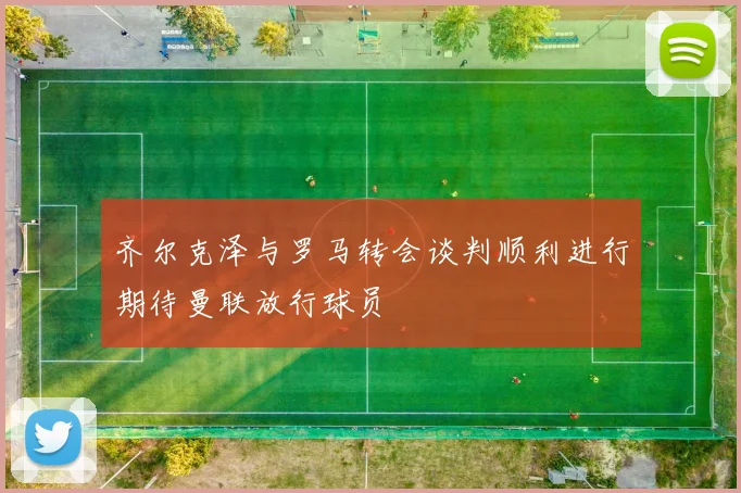 齐尔克泽与罗马转会谈判顺利进行期待曼联放行球员