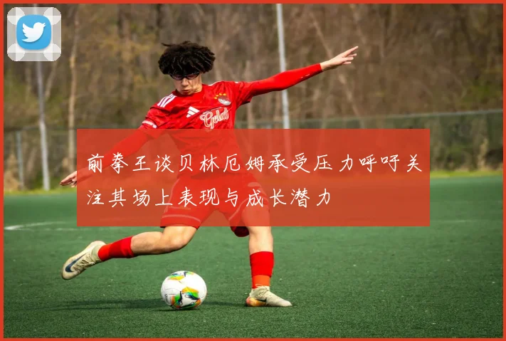 前拳王谈贝林厄姆承受压力呼吁关注其场上表现与成长潜力