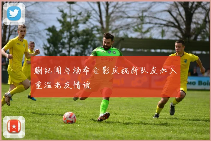 蒯纪闻与杨希合影庆祝新队友加入重温老友情谊