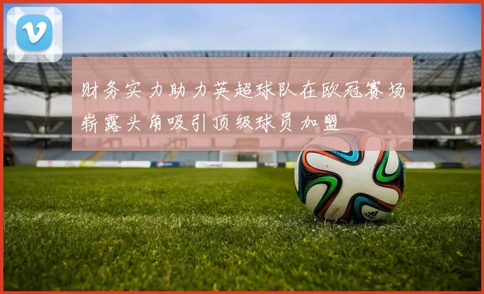 财务实力助力英超球队在欧冠赛场崭露头角吸引顶级球员加盟