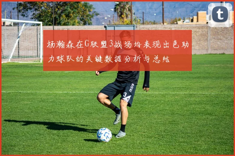杨瀚森在G联盟3战场均表现出色助力球队的关键数据分析与总结