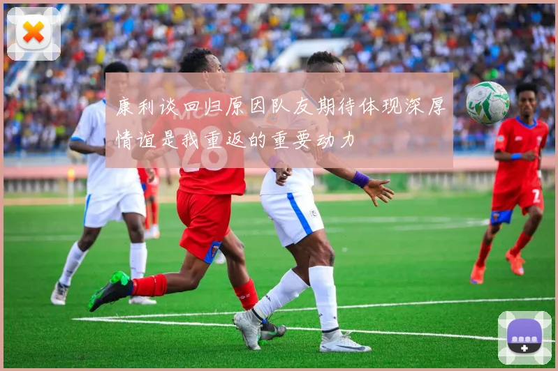 康利谈回归原因队友期待体现深厚情谊是我重返的重要动力