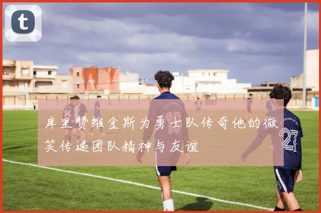 库里赞维金斯为勇士队传奇他的微笑传递团队精神与友谊
