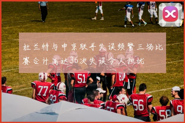 杜兰特与申京联手失误频繁三场比赛合计高达36次失误令人担忧