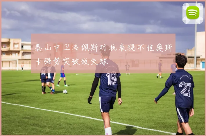 泰山中卫洛佩斯对抗表现不佳奥斯卡强势突破致失球