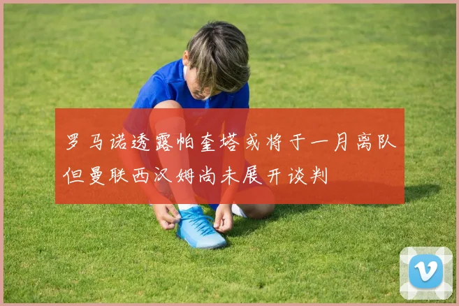 罗马诺透露帕奎塔或将于一月离队但曼联西汉姆尚未展开谈判