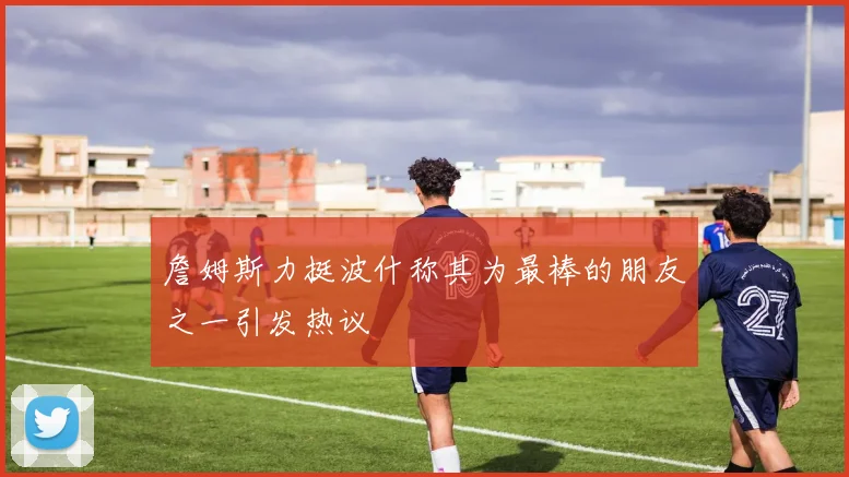 詹姆斯力挺波什称其为最棒的朋友之一引发热议