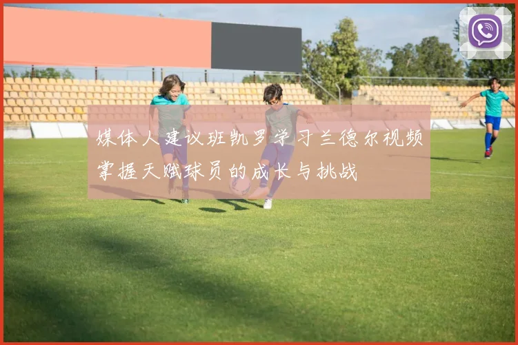 媒体人建议班凯罗学习兰德尔视频掌握天赋球员的成长与挑战