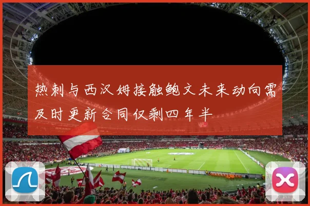 热刺与西汉姆接触鲍文未来动向需及时更新合同仅剩四年半