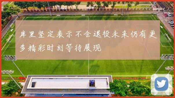 库里坚定表示不会退役未来仍有更多精彩时刻等待展现