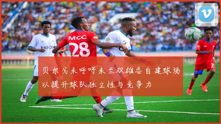 贝尔戈米呼吁米兰双雄各自建球场以提升球队独立性与竞争力