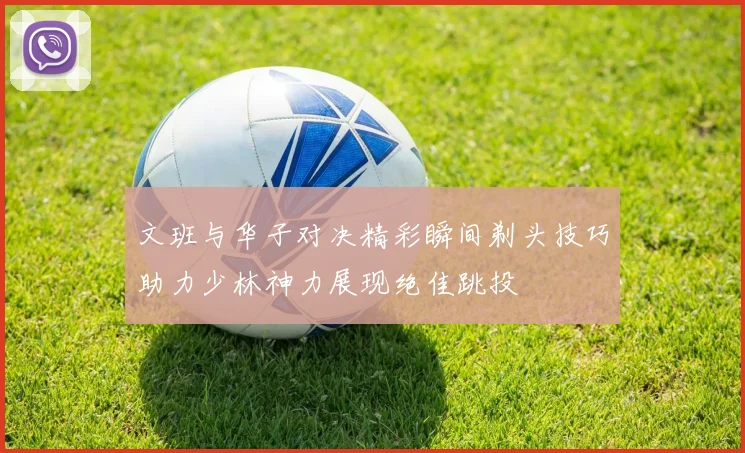 文班与华子对决精彩瞬间剃头技巧助力少林神力展现绝佳跳投