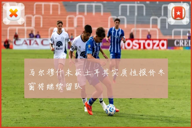 马尔穆什未获土耳其实质性报价冬窗将继续留队