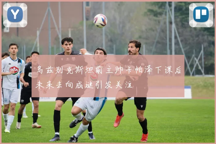 乌兹别克斯坦前主帅卡帕泽下课后未来去向成谜引发关注