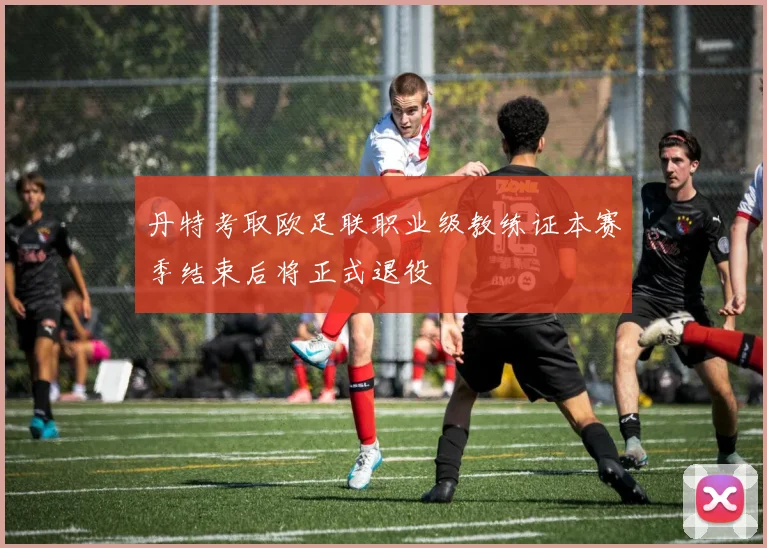 丹特考取欧足联职业级教练证本赛季结束后将正式退役