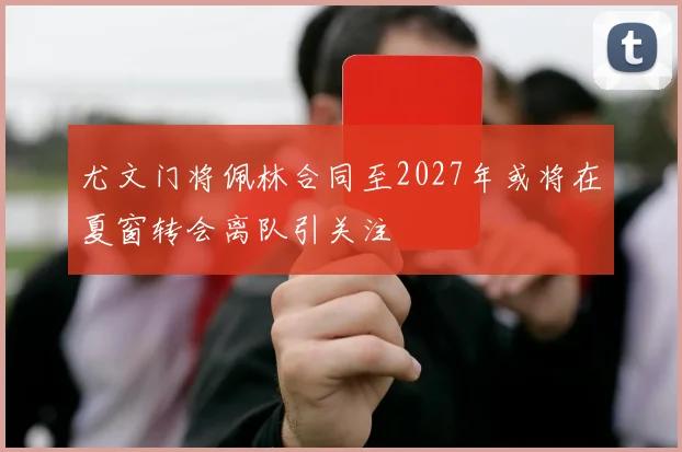 尤文门将佩林合同至2027年或将在夏窗转会离队引关注